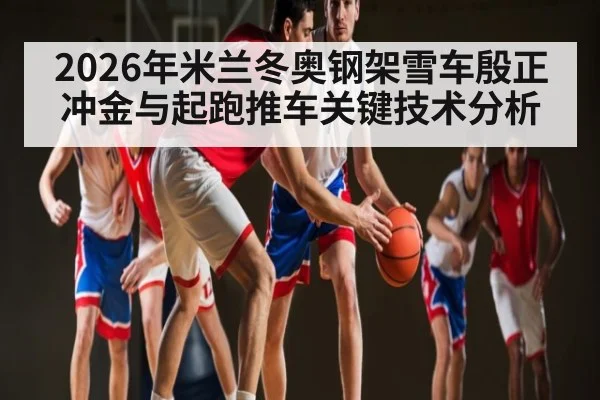 2026年米兰冬奥钢架雪车殷正冲金与起跑推车关键技术分析